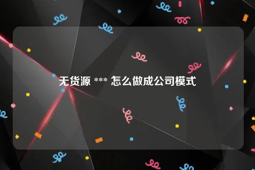 无货源 *** 怎么做成公司模式