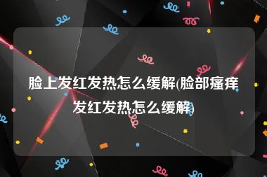 脸上发红发热怎么缓解(脸部瘙痒发红发热怎么缓解)