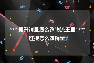  *** 提升销量怎么改物流重量( *** 链接怎么改销量)