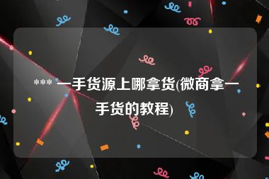  *** 一手货源上哪拿货(微商拿一手货的教程)