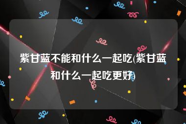 紫甘蓝不能和什么一起吃(紫甘蓝和什么一起吃更好)