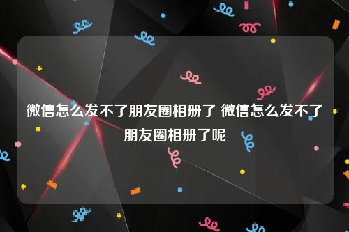 微信怎么发不了朋友圈相册了 微信怎么发不了朋友圈相册了呢