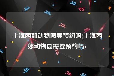 上海西郊动物园要预约吗(上海西郊动物园需要预约吗)