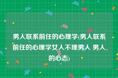 男人联系前任的心理学(男人联系前任的心理学女人不理男人 男人的心态)