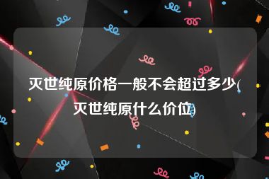 灭世纯原价格一般不会超过多少(灭世纯原什么价位)