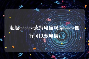 港版iphonexr支持电信吗(iphonexr国行可以双电信)