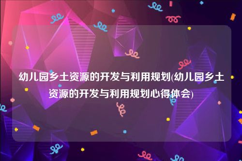 幼儿园乡土资源的开发与利用规划(幼儿园乡土资源的开发与利用规划心得体会)