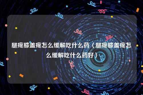 腿疼膝盖疼怎么缓解吃什么药〈腿疼膝盖疼怎么缓解吃什么药好〉