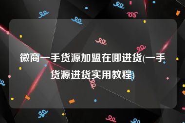 微商一手货源加盟在哪进货(一手货源进货实用教程)