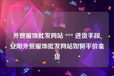 外贸服饰批发网站 *** 进货手段,安阳外贸服饰批发网站如何平价拿货