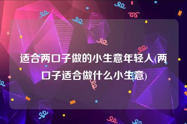 适合两口子做的小生意年轻人(两口子适合做什么小生意)