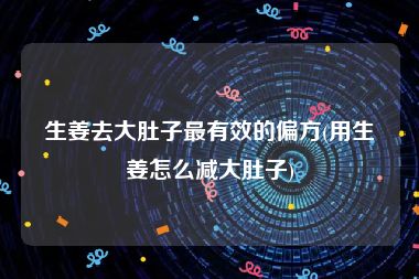 生姜去大肚子最有效的偏方(用生姜怎么减大肚子)