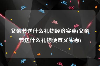 父亲节送什么礼物经济实惠(父亲节送什么礼物便宜又实惠)