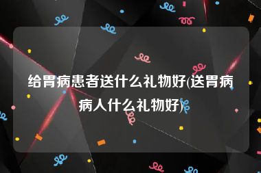 给胃病患者送什么礼物好(送胃病病人什么礼物好)