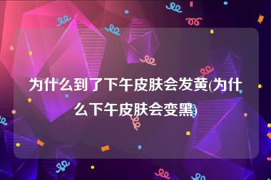 为什么到了下午皮肤会发黄(为什么下午皮肤会变黑)