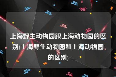 上海野生动物园跟上海动物园的区别(上海野生动物园和上海动物园的区别)