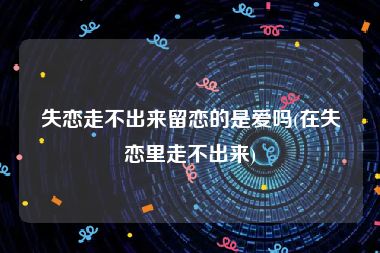 失恋走不出来留恋的是爱吗(在失恋里走不出来)