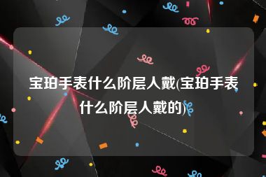 宝珀手表什么阶层人戴(宝珀手表什么阶层人戴的)