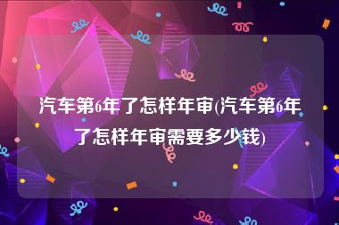 汽车第6年了怎样年审(汽车第6年了怎样年审需要多少钱)