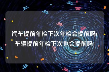 汽车提前年检下次年检会提前吗(车辆提前年检下次也会提前吗)