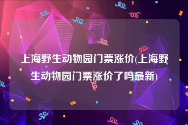 上海野生动物园门票涨价(上海野生动物园门票涨价了吗最新)