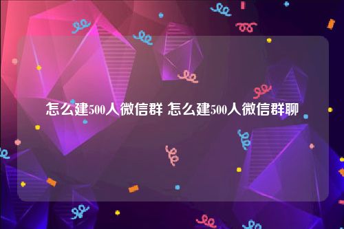 怎么建500人微信群 怎么建500人微信群聊