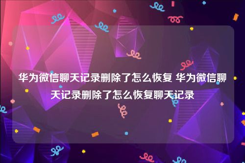 华为微信聊天记录删除了怎么恢复 华为微信聊天记录删除了怎么恢复聊天记录