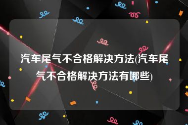 汽车尾气不合格解决方法(汽车尾气不合格解决方法有哪些)