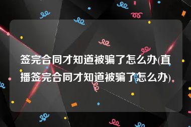 签完合同才知道被骗了怎么办(直播签完合同才知道被骗了怎么办)