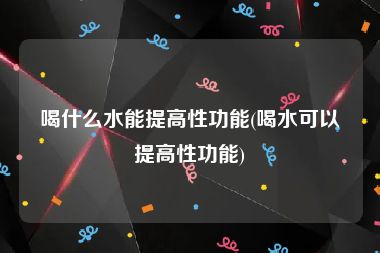 喝什么水能提高性功能(喝水可以提高性功能)