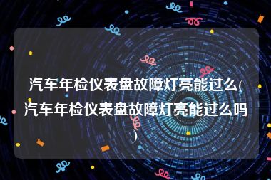 汽车年检仪表盘故障灯亮能过么(汽车年检仪表盘故障灯亮能过么吗)