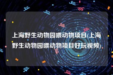 上海野生动物园喂动物项目(上海野生动物园喂动物项目好玩视频)