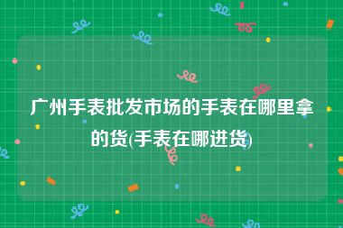 广州手表批发市场的手表在哪里拿的货(手表在哪进货)