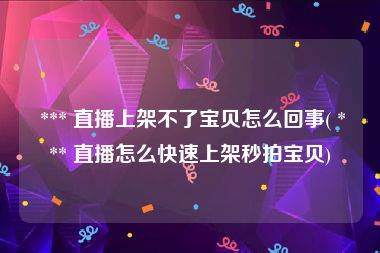  *** 直播上架不了宝贝怎么回事( *** 直播怎么快速上架秒拍宝贝)