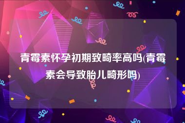 青霉素怀孕初期致畸率高吗(青霉素会导致胎儿畸形吗)