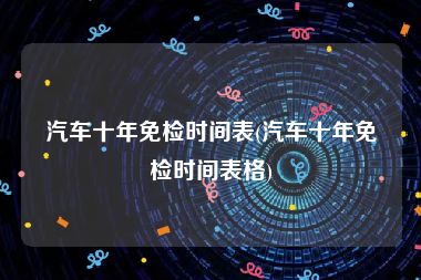 汽车十年免检时间表(汽车十年免检时间表格)