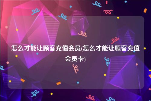 怎么才能让顾客充值会员(怎么才能让顾客充值会员卡)