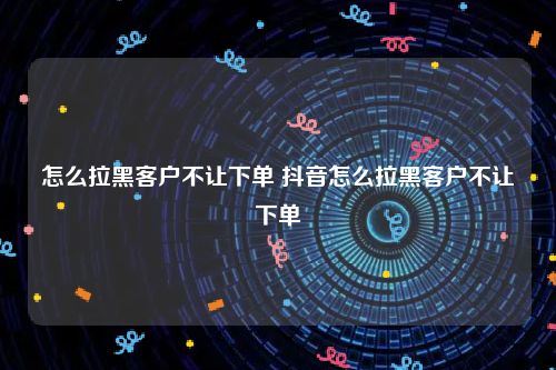 怎么拉黑客户不让下单 抖音怎么拉黑客户不让下单