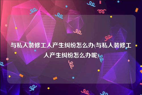 与私人装修工人产生纠纷怎么办(与私人装修工人产生纠纷怎么办呢)