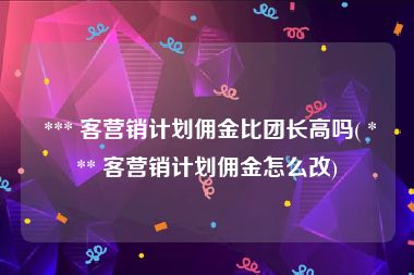  *** 客营销计划佣金比团长高吗( *** 客营销计划佣金怎么改)