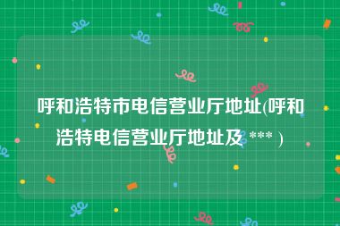 呼和浩特市电信营业厅地址(呼和浩特电信营业厅地址及 *** )