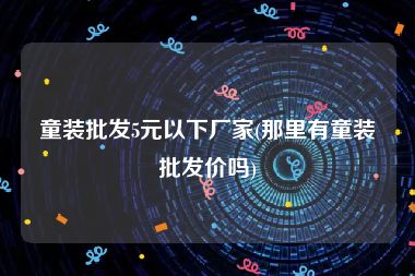 童装批发5元以下厂家(那里有童装批发价吗)