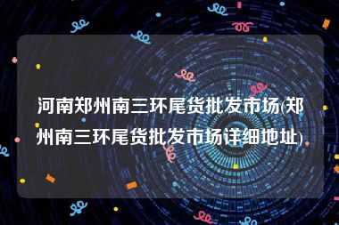 河南郑州南三环尾货批发市场(郑州南三环尾货批发市场详细地址)