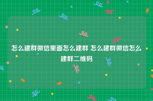 怎么建群微信里面怎么建群 怎么建群微信怎么建群二维码