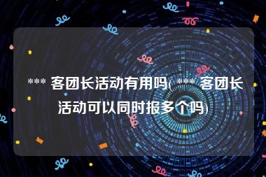  *** 客团长活动有用吗( *** 客团长活动可以同时报多个吗)