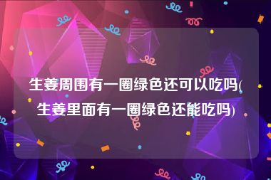 生姜周围有一圈绿色还可以吃吗(生姜里面有一圈绿色还能吃吗)