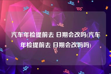 汽车年检提前去 日期会改吗(汽车年检提前去 日期会改吗吗)