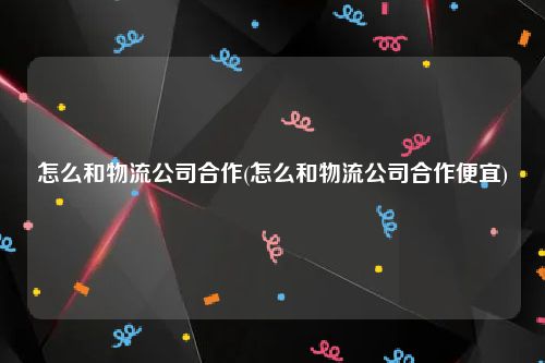 怎么和物流公司合作(怎么和物流公司合作便宜)