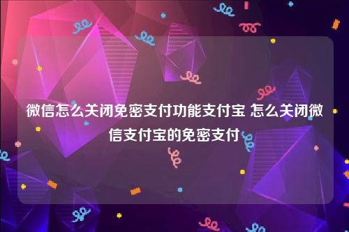 微信怎么关闭免密支付功能支付宝 怎么关闭微信支付宝的免密支付