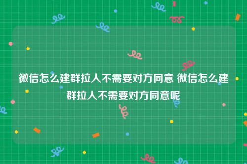 微信怎么建群拉人不需要对方同意 微信怎么建群拉人不需要对方同意呢